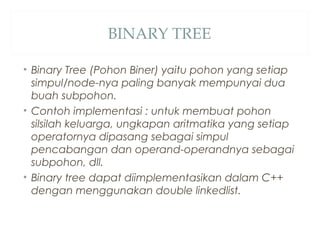 BINARY TREE
• Binary Tree (Pohon Biner) yaitu pohon yang setiap
simpul/node-nya paling banyak mempunyai dua
buah subpohon.
• Contoh implementasi : untuk membuat pohon
silsilah keluarga, ungkapan aritmatika yang setiap
operatornya dipasang sebagai simpul
pencabangan dan operand-operandnya sebagai
subpohon, dll.
• Binary tree dapat diimplementasikan dalam C++
dengan menggunakan double linkedlist.
 