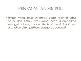 PENEMPATAN SIMPUL
• Simpul yang berisi informasi yang nilainya lebih
besar dari simpul atas (root) akan ditempatkan
sebagai cabang kanan, jika lebih kecil dari simpul
atas akan ditempatkan sebagai cabang kiri.
 