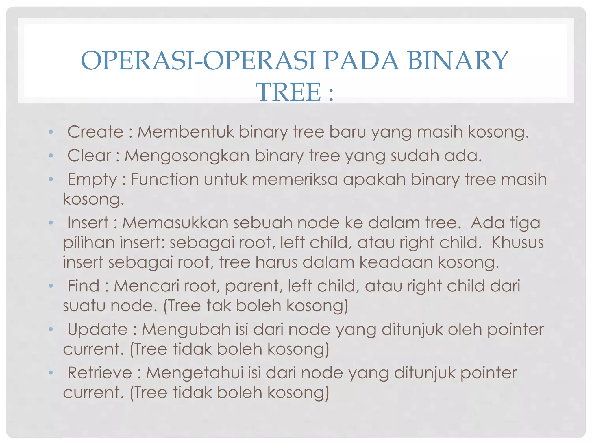 OPERASI-OPERASI PADA BINARY
TREE :
• Create : Membentuk binary tree baru yang masih kosong.
• Clear : Mengosongkan binary tree yang sudah ada.
• Empty : Function untuk memeriksa apakah binary tree masih
kosong.
• Insert : Memasukkan sebuah node ke dalam tree. Ada tiga
pilihan insert: sebagai root, left child, atau right child. Khusus
insert sebagai root, tree harus dalam keadaan kosong.
• Find : Mencari root, parent, left child, atau right child dari
suatu node. (Tree tak boleh kosong)
• Update : Mengubah isi dari node yang ditunjuk oleh pointer
current. (Tree tidak boleh kosong)
• Retrieve : Mengetahui isi dari node yang ditunjuk pointer
current. (Tree tidak boleh kosong)
 