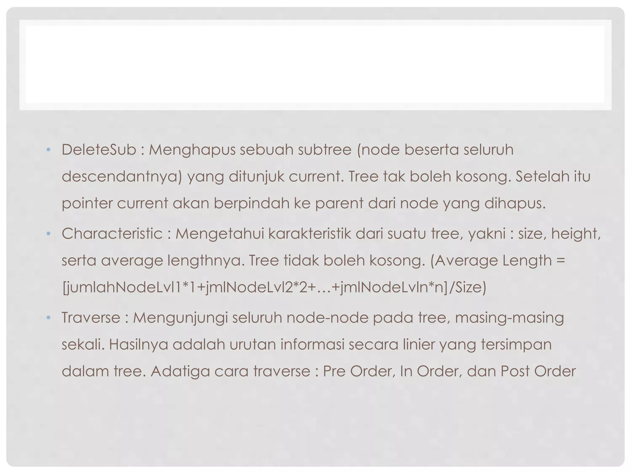 • DeleteSub : Menghapus sebuah subtree (node beserta seluruh
descendantnya) yang ditunjuk current. Tree tak boleh kosong. Setelah itu
pointer current akan berpindah ke parent dari node yang dihapus.
• Characteristic : Mengetahui karakteristik dari suatu tree, yakni : size, height,
serta average lengthnya. Tree tidak boleh kosong. (Average Length =
[jumlahNodeLvl1*1+jmlNodeLvl2*2+…+jmlNodeLvln*n]/Size)
• Traverse : Mengunjungi seluruh node-node pada tree, masing-masing
sekali. Hasilnya adalah urutan informasi secara linier yang tersimpan
dalam tree. Adatiga cara traverse : Pre Order, In Order, dan Post Order
 