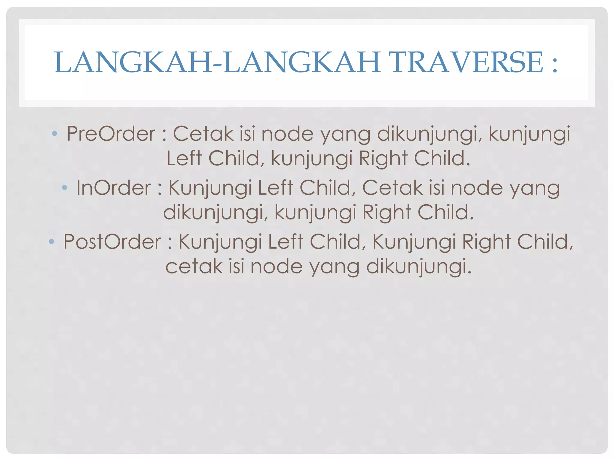 LANGKAH-LANGKAH TRAVERSE :
• PreOrder : Cetak isi node yang dikunjungi, kunjungi
Left Child, kunjungi Right Child.
• InOrder : Kunjungi Left Child, Cetak isi node yang
dikunjungi, kunjungi Right Child.
• PostOrder : Kunjungi Left Child, Kunjungi Right Child,
cetak isi node yang dikunjungi.
 