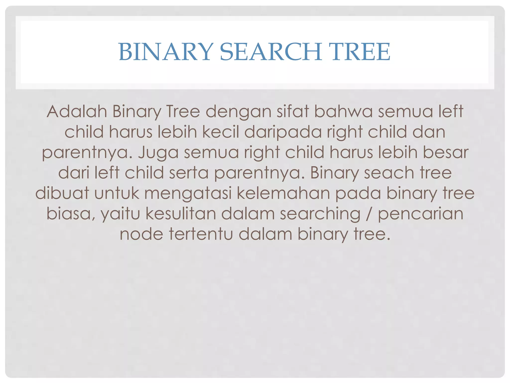 BINARY SEARCH TREE
Adalah Binary Tree dengan sifat bahwa semua left
child harus lebih kecil daripada right child dan
parentnya. Juga semua right child harus lebih besar
dari left child serta parentnya. Binary seach tree
dibuat untuk mengatasi kelemahan pada binary tree
biasa, yaitu kesulitan dalam searching / pencarian
node tertentu dalam binary tree.
 