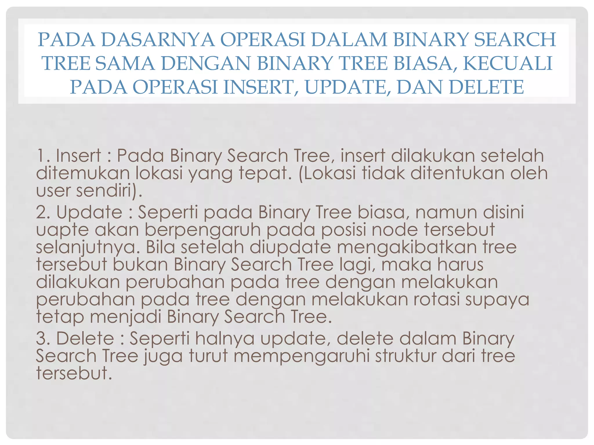PADA DASARNYA OPERASI DALAM BINARY SEARCH
TREE SAMA DENGAN BINARY TREE BIASA, KECUALI
PADA OPERASI INSERT, UPDATE, DAN DELETE
1. Insert : Pada Binary Search Tree, insert dilakukan setelah
ditemukan lokasi yang tepat. (Lokasi tidak ditentukan oleh
user sendiri).
2. Update : Seperti pada Binary Tree biasa, namun disini
uapte akan berpengaruh pada posisi node tersebut
selanjutnya. Bila setelah diupdate mengakibatkan tree
tersebut bukan Binary Search Tree lagi, maka harus
dilakukan perubahan pada tree dengan melakukan
perubahan pada tree dengan melakukan rotasi supaya
tetap menjadi Binary Search Tree.
3. Delete : Seperti halnya update, delete dalam Binary
Search Tree juga turut mempengaruhi struktur dari tree
tersebut.
 
