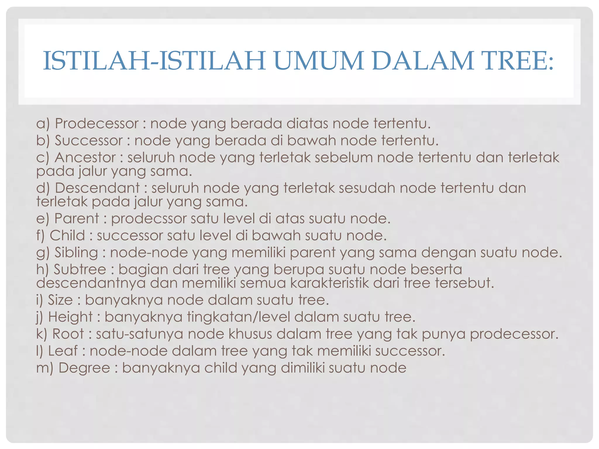 ISTILAH-ISTILAH UMUM DALAM TREE:
a) Prodecessor : node yang berada diatas node tertentu.
b) Successor : node yang berada di bawah node tertentu.
c) Ancestor : seluruh node yang terletak sebelum node tertentu dan terletak
pada jalur yang sama.
d) Descendant : seluruh node yang terletak sesudah node tertentu dan
terletak pada jalur yang sama.
e) Parent : prodecssor satu level di atas suatu node.
f) Child : successor satu level di bawah suatu node.
g) Sibling : node-node yang memiliki parent yang sama dengan suatu node.
h) Subtree : bagian dari tree yang berupa suatu node beserta
descendantnya dan memiliki semua karakteristik dari tree tersebut.
i) Size : banyaknya node dalam suatu tree.
j) Height : banyaknya tingkatan/level dalam suatu tree.
k) Root : satu-satunya node khusus dalam tree yang tak punya prodecessor.
l) Leaf : node-node dalam tree yang tak memiliki successor.
m) Degree : banyaknya child yang dimiliki suatu node
 