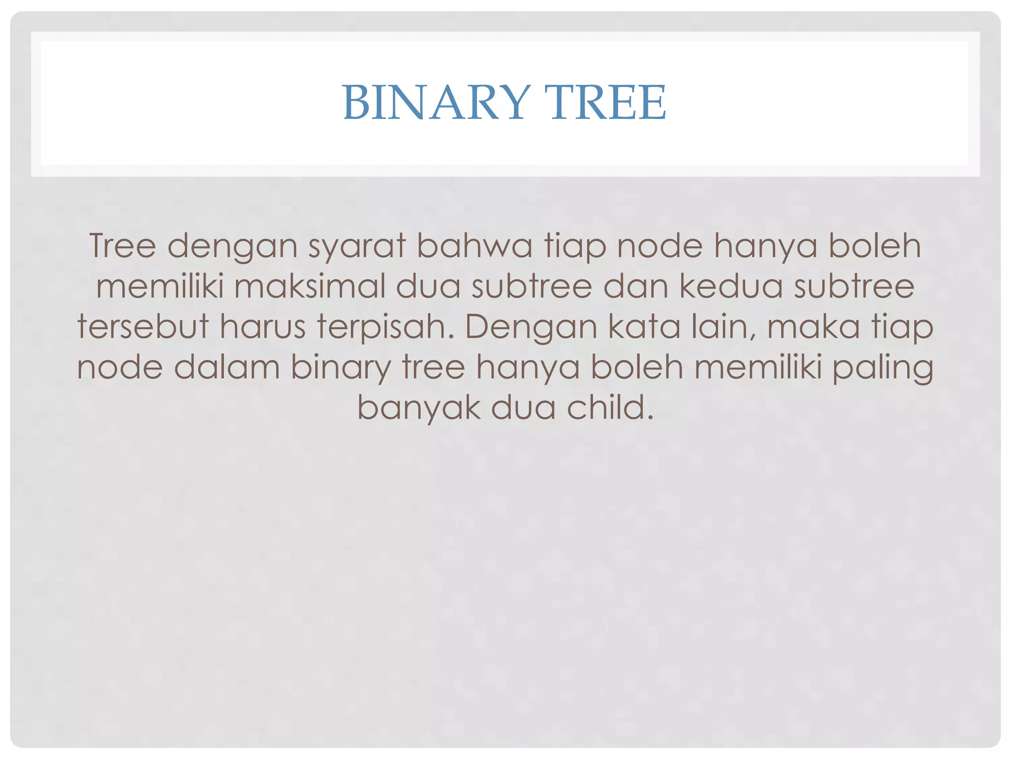 BINARY TREE
Tree dengan syarat bahwa tiap node hanya boleh
memiliki maksimal dua subtree dan kedua subtree
tersebut harus terpisah. Dengan kata lain, maka tiap
node dalam binary tree hanya boleh memiliki paling
banyak dua child.
 