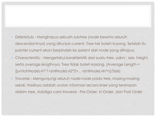 • DeleteSub : Menghapus sebuah subtree (node beserta seluruh
descendantnya) yang ditunjuk current. Tree tak boleh kosong. Setelah itu
pointer current akan berpindah ke parent dari node yang dihapus.
• Characteristic : Mengetahui karakteristik dari suatu tree, yakni : size, height,
serta average lengthnya. Tree tidak boleh kosong. (Average Length =
[jumlahNodeLvl1*1+jmlNodeLvl2*2+…+jmlNodeLvln*n]/Size)
• Traverse : Mengunjungi seluruh node-node pada tree, masing-masing
sekali. Hasilnya adalah urutan informasi secara linier yang tersimpan
dalam tree. Adatiga cara traverse : Pre Order, In Order, dan Post Order
 