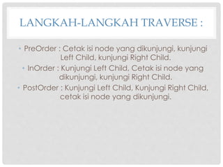 LANGKAH-LANGKAH TRAVERSE :
• PreOrder : Cetak isi node yang dikunjungi, kunjungi
Left Child, kunjungi Right Child.
• InOrder : Kunjungi Left Child, Cetak isi node yang
dikunjungi, kunjungi Right Child.
• PostOrder : Kunjungi Left Child, Kunjungi Right Child,
cetak isi node yang dikunjungi.
 
