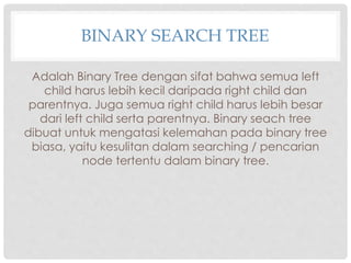 BINARY SEARCH TREE
Adalah Binary Tree dengan sifat bahwa semua left
child harus lebih kecil daripada right child dan
parentnya. Juga semua right child harus lebih besar
dari left child serta parentnya. Binary seach tree
dibuat untuk mengatasi kelemahan pada binary tree
biasa, yaitu kesulitan dalam searching / pencarian
node tertentu dalam binary tree.
 
