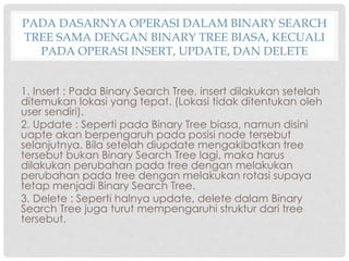PADA DASARNYA OPERASI DALAM BINARY SEARCH
TREE SAMA DENGAN BINARY TREE BIASA, KECUALI
PADA OPERASI INSERT, UPDATE, DAN DELETE
1. Insert : Pada Binary Search Tree, insert dilakukan setelah
ditemukan lokasi yang tepat. (Lokasi tidak ditentukan oleh
user sendiri).
2. Update : Seperti pada Binary Tree biasa, namun disini
uapte akan berpengaruh pada posisi node tersebut
selanjutnya. Bila setelah diupdate mengakibatkan tree
tersebut bukan Binary Search Tree lagi, maka harus
dilakukan perubahan pada tree dengan melakukan
perubahan pada tree dengan melakukan rotasi supaya
tetap menjadi Binary Search Tree.
3. Delete : Seperti halnya update, delete dalam Binary
Search Tree juga turut mempengaruhi struktur dari tree
tersebut.
 