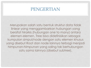 PENGERTIAN
Merupakan salah satu bentuk struktur data tidak
liniear yang menggambarkan hubungan yang
bersifat hirarkis (hubungan one to many) antara
elemen-elemen. Tree bisa didefinisikan sebagai
kumpulan simpul/node dengan satu elemen khusus
yang disebut Root dan node lainnya terbagi menjadi
himpunan-himpunan yang saling tak berhubungan
satu sama lainnya (disebut subtree).
 