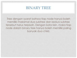 BINARY TREE
Tree dengan syarat bahwa tiap node hanya boleh
memiliki maksimal dua subtree dan kedua subtree
tersebut harus terpisah. Dengan kata lain, maka tiap
node dalam binary tree hanya boleh memiliki paling
banyak dua child.
 