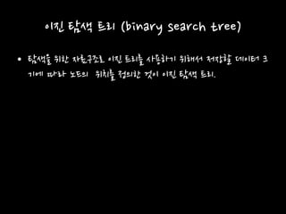이진 탐색 트리 (binary search tree)
• 탐색을 위한 자료구조로 이진 트리를 사용하기 위해서 저장할 데이터 크
기에 따라 노드의 위치를 정의한 것이 이진 탐색 트리.
 