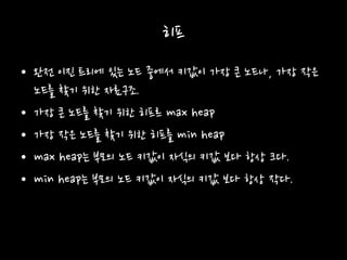 히프
• 완전 이진 트리에 있는 노드 중에서 키값이 가장 큰 노드나, 가장 작은
노드를 찾기 위한 자료구조.
• 가장 큰 노드를 찾기 위한 히프르 max heap
• 가장 작은 노드를 찾기 위한 히프를 min heap
• max heap는 부모의 노드 키값이 자식의 키값 보다 항상 크다.
• min heap는 부모의 노드 키값이 자식의 키값 보다 항상 작다.
 