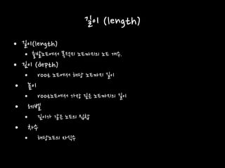 길이 (length)
• 길이(length)
• 출발노드에서 목적지 노드까지의 노드 개수.
• 깊이 (depth)
• root 노드에서 해당 노드까지 길이
• 높이
• root노드에서 가장 깊은 노드까지의 길이
• 레벨
• 깊이가 같은 노드의 집합
• 차수
• 해당노드의 자식수
 