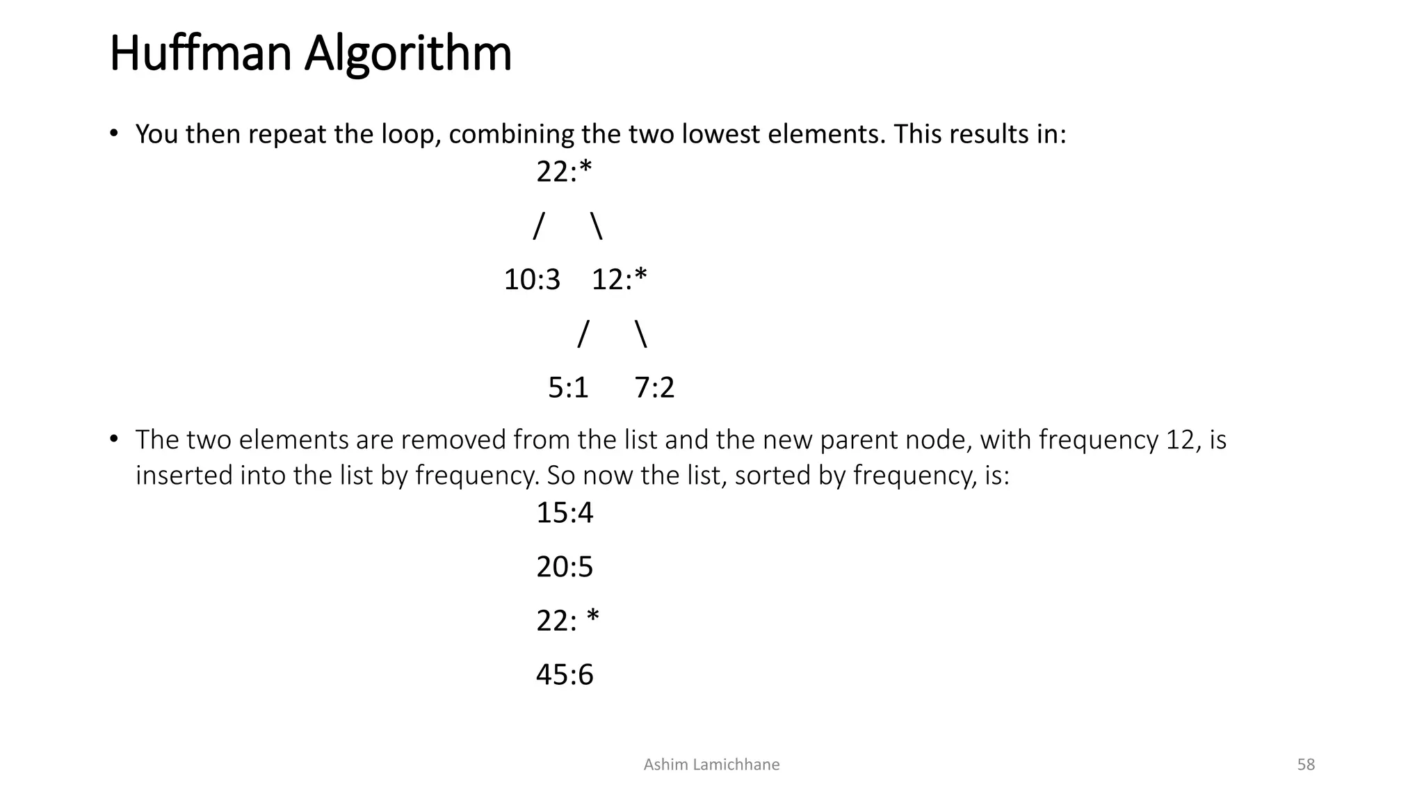 Huffman Algorithm
• You then repeat the loop, combining the two lowest elements. This results in:
22:*
/ 
10:3 12:*
/ 
5:1 7:2
• The two elements are removed from the list and the new parent node, with frequency 12, is
inserted into the list by frequency. So now the list, sorted by frequency, is:
15:4
20:5
22: *
45:6
Ashim Lamichhane 58
 