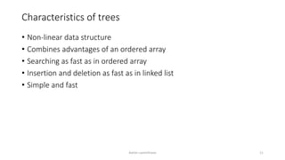 Characteristics of trees
• Non-linear data structure
• Combines advantages of an ordered array
• Searching as fast as in ordered array
• Insertion and deletion as fast as in linked list
• Simple and fast
Ashim Lamichhane 11
 