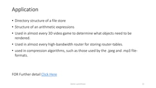 Application
• Directory structure of a file store
• Structure of an arithmetic expressions
• Used in almost every 3D video game to determine what objects need to be
rendered.
• Used in almost every high-bandwidth router for storing router-tables.
• used in compression algorithms, such as those used by the .jpeg and .mp3 file-
formats.
FOR Further detail Click Here
Ashim Lamichhane 12
 