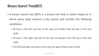 Binary Search Tree(BST)
• A binary search tree (BST) is a binary tree that is either empty or in
which every node contains a key (value) and satisfies the following
conditions:
• All keys in the left sub-tree of the root are smaller than the key in the root
node
• All keys in the right sub-tree of the root are greater than the key in the root
node
• The left and right sub-trees of the root are again binary search trees
Ashim Lamichhane 33
 