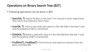 Operations on Binary Search Tree (BST)
• Following operations can be done in BST:
• Search(k, T): Search for key k in the tree T. If k is found in some node of tree
then return true otherwise return false.
• Insert(k, T): Insert a new node with value k in the info field in the tree T such
that the property of BST is maintained.
• Delete(k, T):Delete a node with value k in the info field from the tree T such
that the property of BST is maintained.
• FindMin(T), FindMax(T): Find minimum and maximum element from the
given nonempty BST.
Ashim Lamichhane 39
 