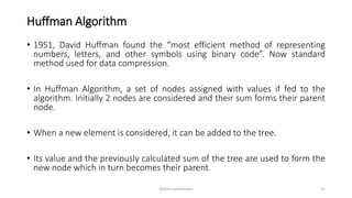 Huffman Algorithm
• 1951, David Huffman found the “most efficient method of representing
numbers, letters, and other symbols using binary code”. Now standard
method used for data compression.
• In Huffman Algorithm, a set of nodes assigned with values if fed to the
algorithm. Initially 2 nodes are considered and their sum forms their parent
node.
• When a new element is considered, it can be added to the tree.
• Its value and the previously calculated sum of the tree are used to form the
new node which in turn becomes their parent.
Ashim Lamichhane 52
 