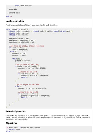 goto left subtree
endwhile
insert data
end If
Implementation
The implementation of insert function should look like this −
void insert(int data) {
struct node *tempNode = (struct node*) malloc(sizeof(struct node));
struct node *current;
struct node *parent;
tempNode->data = data;
tempNode->leftChild = NULL;
tempNode->rightChild = NULL;
//if tree is empty, create root node
if(root == NULL) {
root = tempNode;
}else {
current = root;
parent = NULL;
while(1) {
parent = current;
//go to left of the tree
if(data < parent->data) {
current = current->leftChild;
//insert to the left
if(current == NULL) {
parent->leftChild = tempNode;
return;
}
}
//go to right of the tree
else {
current = current->rightChild;
//insert to the right
if(current == NULL) {
parent->rightChild = tempNode;
return;
}
}
}
}
}
Search Operation
Whenever an element is to be search. Start search from root node then if data is less than key
value, search element in left subtree otherwise search element in right subtree. Follow the same
algorithm for each node.
Algorithm
If root.data is equal to search.data
return root
else
 