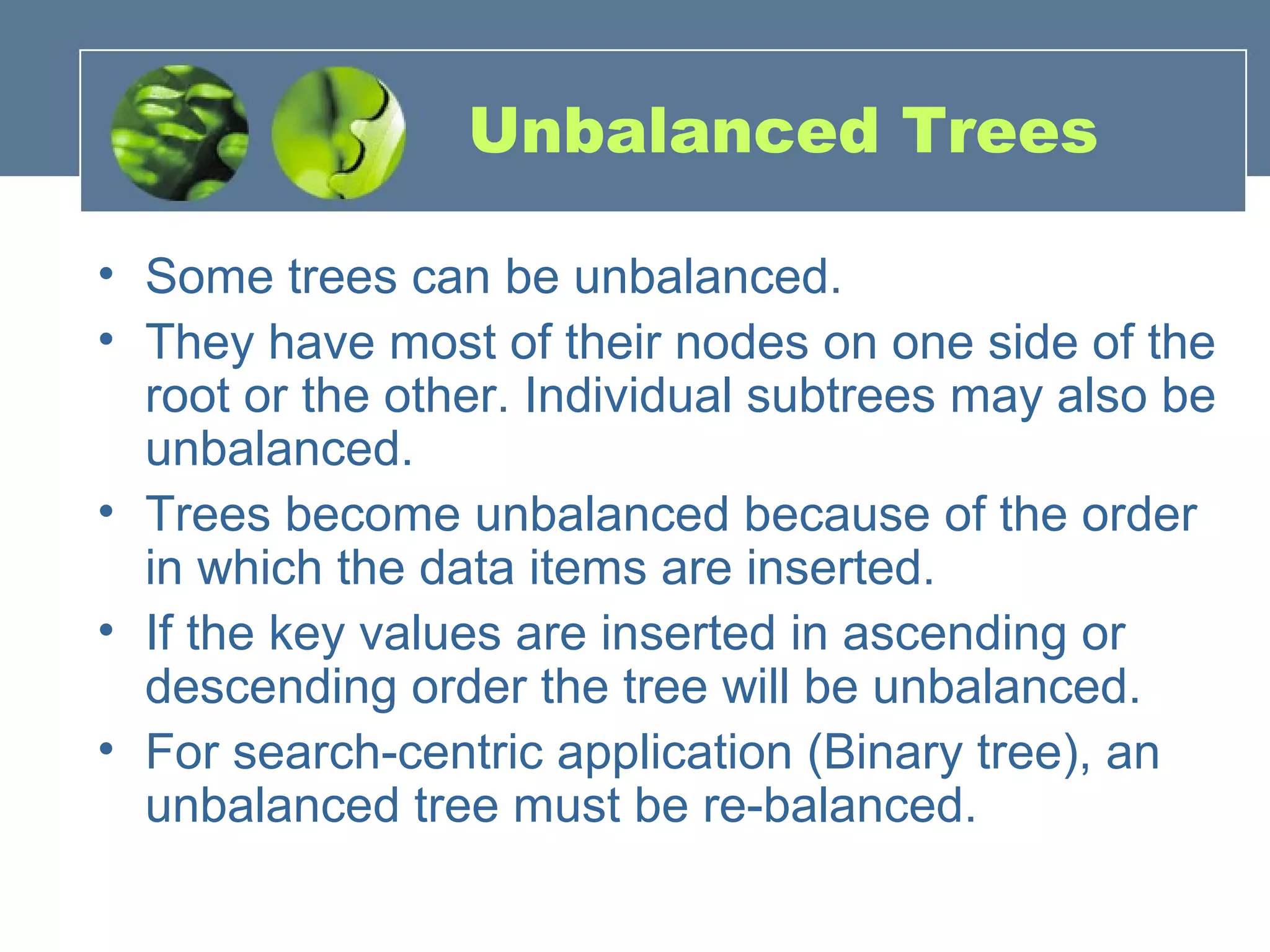 Unbalanced Trees
• Some trees can be unbalanced.
• They have most of their nodes on one side of the
root or the other. Individual subtrees may also be
unbalanced.
• Trees become unbalanced because of the order
in which the data items are inserted.
• If the key values are inserted in ascending or
descending order the tree will be unbalanced.
• For search-centric application (Binary tree), an
unbalanced tree must be re-balanced.
 