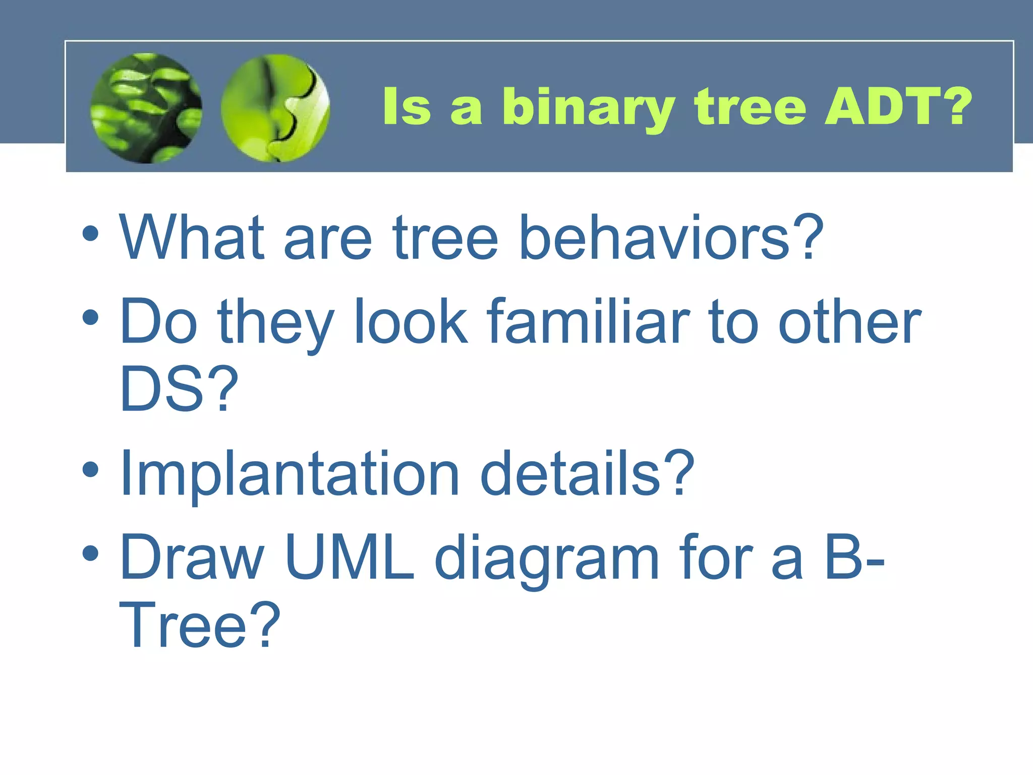Is a binary tree ADT?
• What are tree behaviors?
• Do they look familiar to other
DS?
• Implantation details?
• Draw UML diagram for a B-
Tree?
 