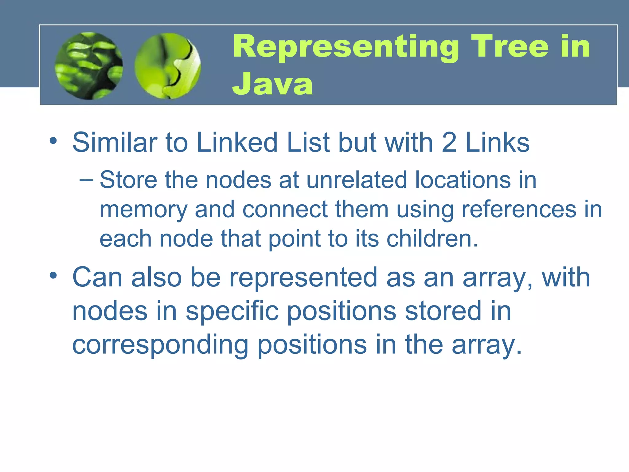 Representing Tree in
Java
• Similar to Linked List but with 2 Links
– Store the nodes at unrelated locations in
memory and connect them using references in
each node that point to its children.
• Can also be represented as an array, with
nodes in specific positions stored in
corresponding positions in the array.
 