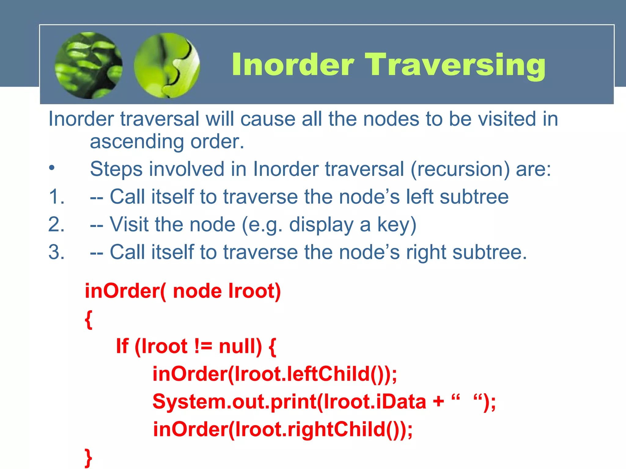 Inorder Traversing
Inorder traversal will cause all the nodes to be visited in
ascending order.
• Steps involved in Inorder traversal (recursion) are:
1. -- Call itself to traverse the node’s left subtree
2. -- Visit the node (e.g. display a key)
3. -- Call itself to traverse the node’s right subtree.
inOrder( node lroot)
{
If (lroot != null) {
inOrder(lroot.leftChild());
System.out.print(lroot.iData + “ “);
inOrder(lroot.rightChild());
}
 