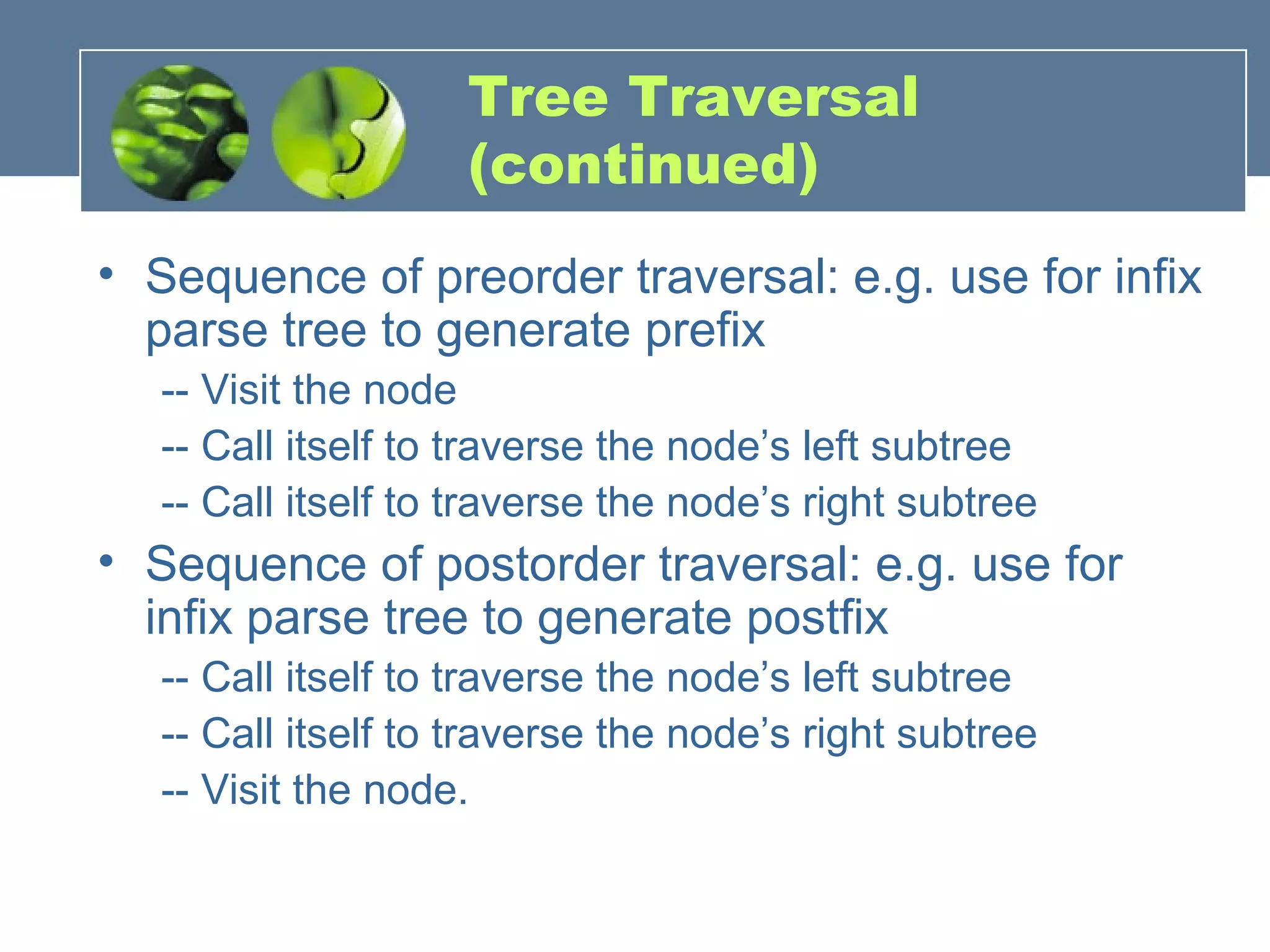 Tree Traversal
(continued)
• Sequence of preorder traversal: e.g. use for infix
parse tree to generate prefix
-- Visit the node
-- Call itself to traverse the node’s left subtree
-- Call itself to traverse the node’s right subtree
• Sequence of postorder traversal: e.g. use for
infix parse tree to generate postfix
-- Call itself to traverse the node’s left subtree
-- Call itself to traverse the node’s right subtree
-- Visit the node.
 