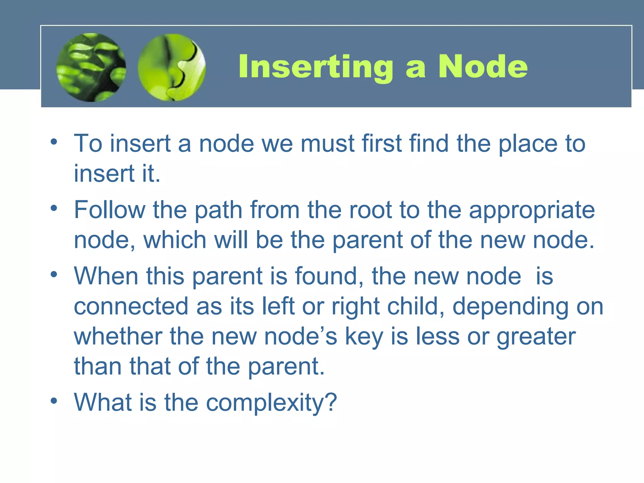 Inserting a Node
• To insert a node we must first find the place to
insert it.
• Follow the path from the root to the appropriate
node, which will be the parent of the new node.
• When this parent is found, the new node is
connected as its left or right child, depending on
whether the new node’s key is less or greater
than that of the parent.
• What is the complexity?
 