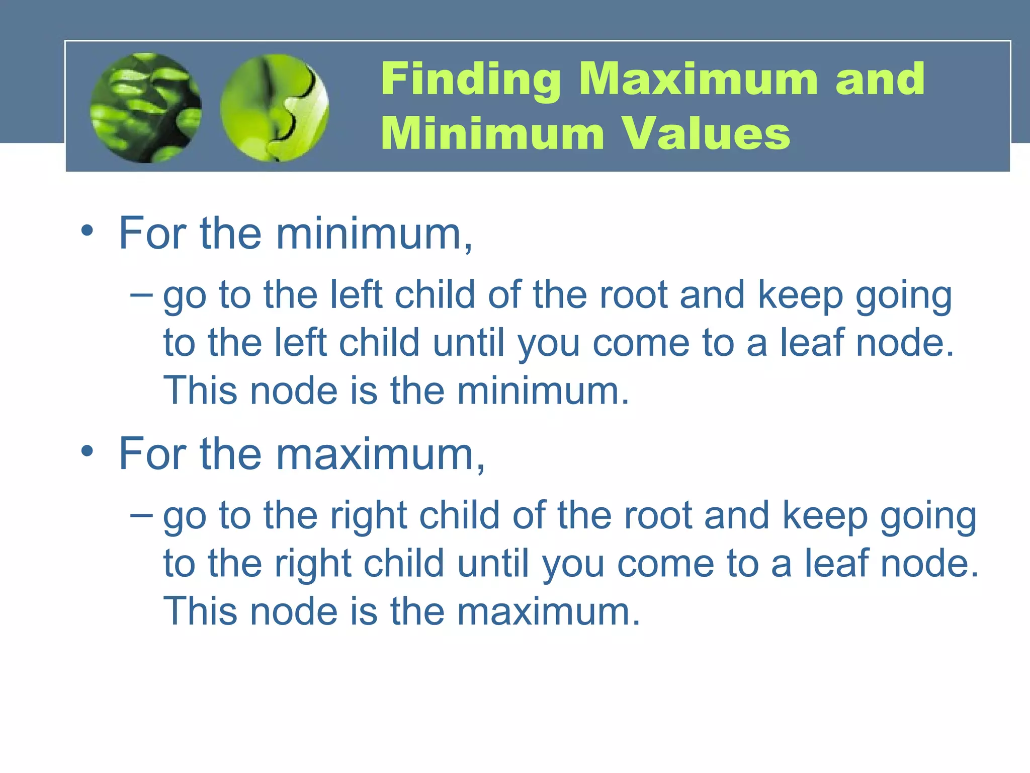 Finding Maximum and
Minimum Values
• For the minimum,
– go to the left child of the root and keep going
to the left child until you come to a leaf node.
This node is the minimum.
• For the maximum,
– go to the right child of the root and keep going
to the right child until you come to a leaf node.
This node is the maximum.
 