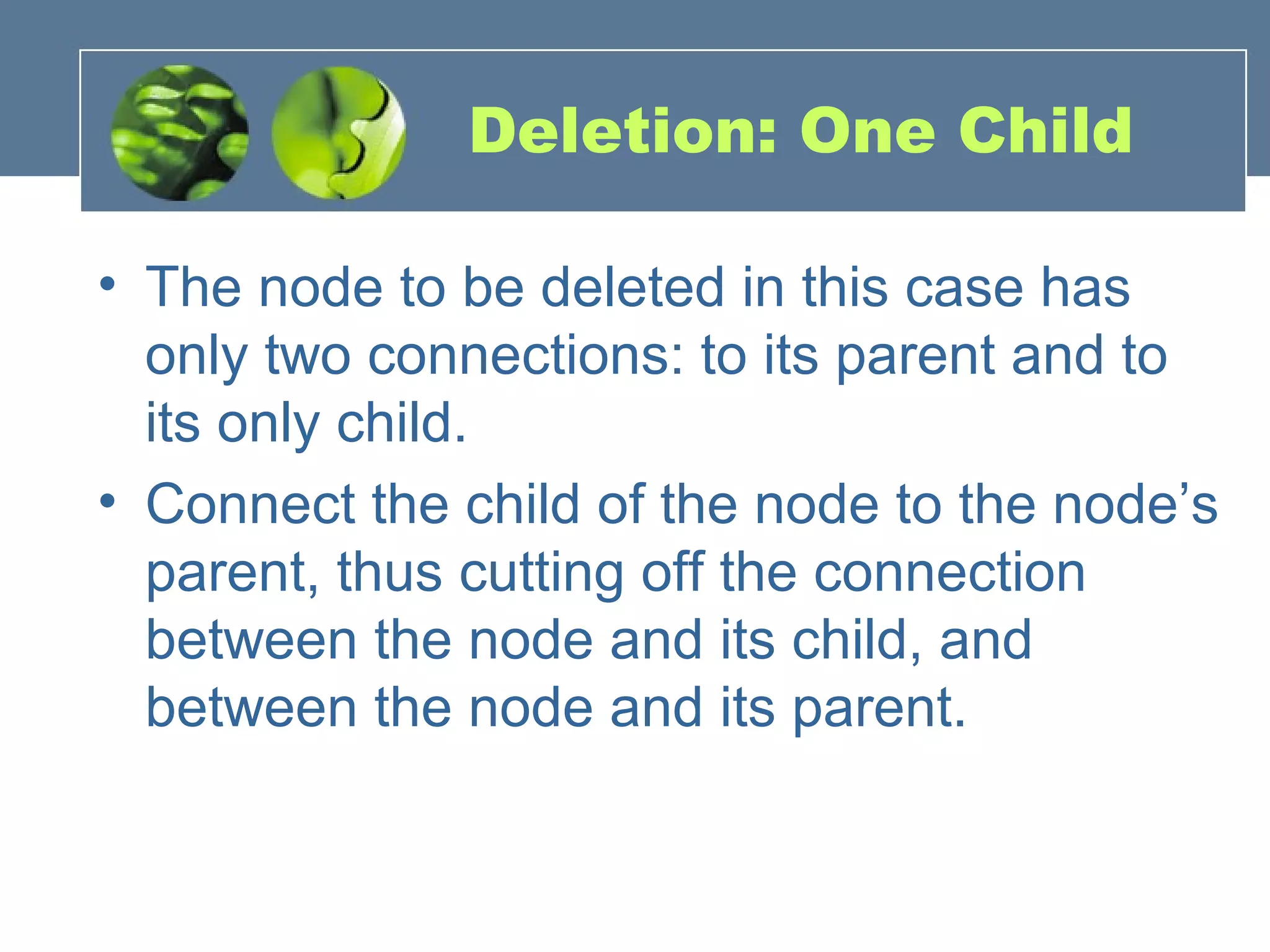 Deletion: One Child
• The node to be deleted in this case has
only two connections: to its parent and to
its only child.
• Connect the child of the node to the node’s
parent, thus cutting off the connection
between the node and its child, and
between the node and its parent.
 