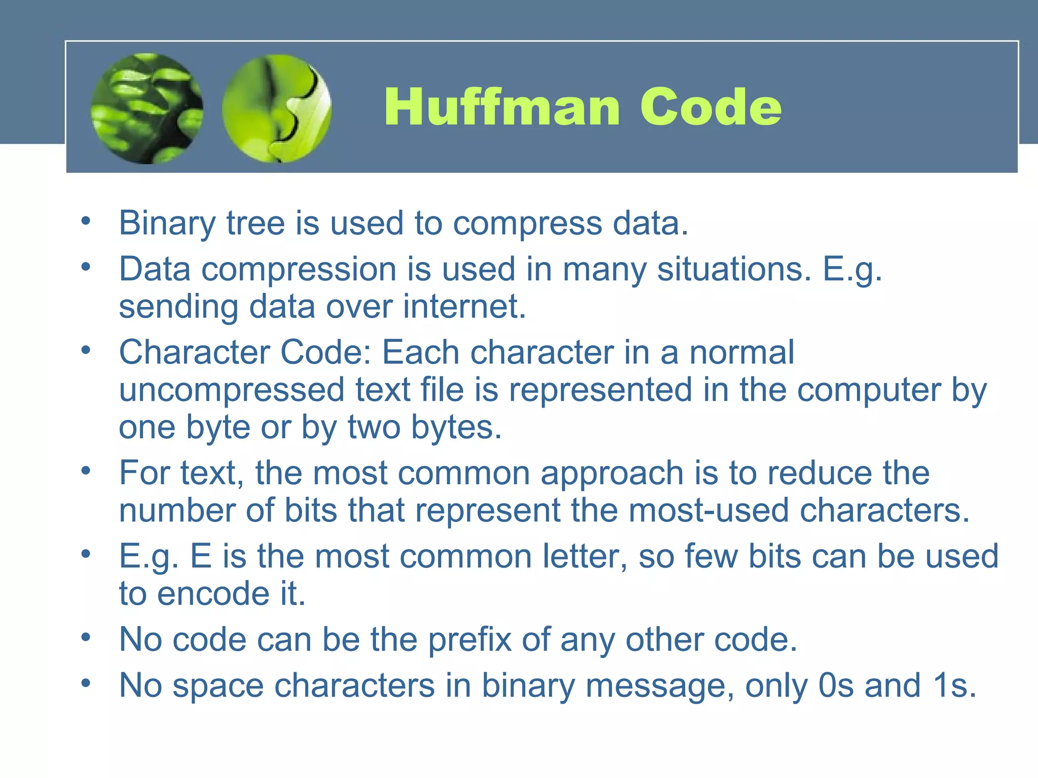 Huffman Code
• Binary tree is used to compress data.
• Data compression is used in many situations. E.g.
sending data over internet.
• Character Code: Each character in a normal
uncompressed text file is represented in the computer by
one byte or by two bytes.
• For text, the most common approach is to reduce the
number of bits that represent the most-used characters.
• E.g. E is the most common letter, so few bits can be used
to encode it.
• No code can be the prefix of any other code.
• No space characters in binary message, only 0s and 1s.
 