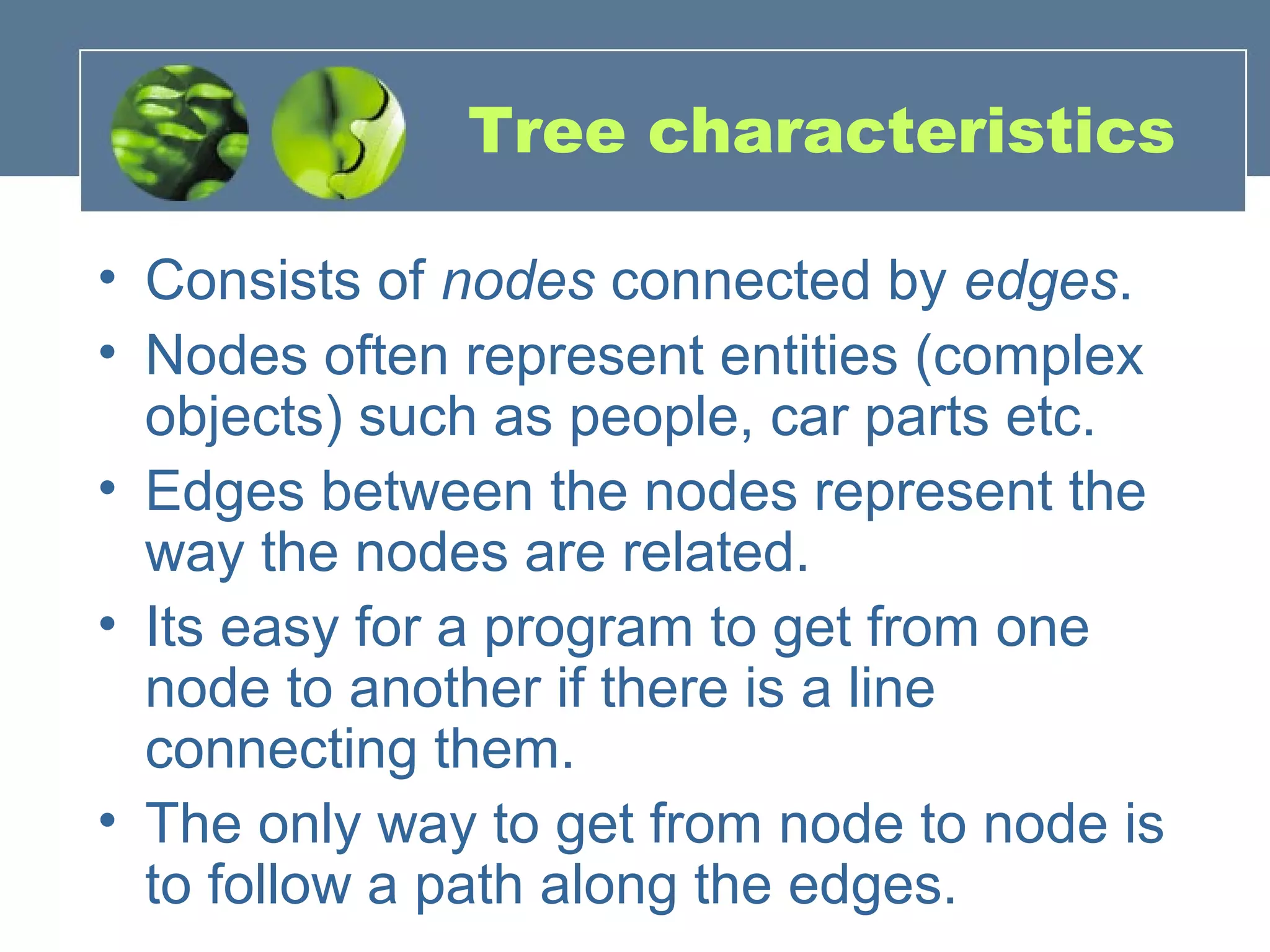 Tree characteristics
• Consists of nodes connected by edges.
• Nodes often represent entities (complex
objects) such as people, car parts etc.
• Edges between the nodes represent the
way the nodes are related.
• Its easy for a program to get from one
node to another if there is a line
connecting them.
• The only way to get from node to node is
to follow a path along the edges.
 