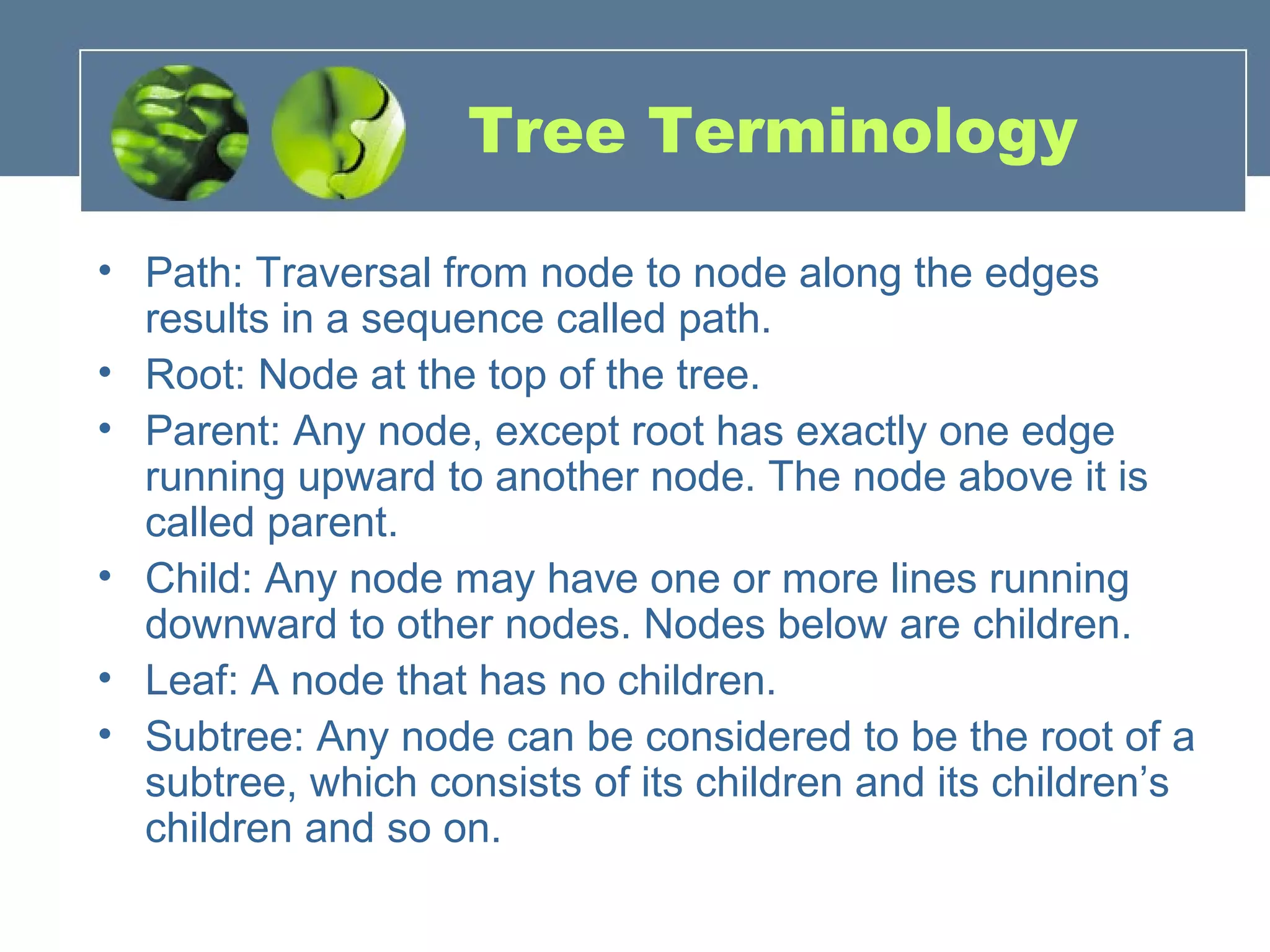 Tree Terminology
• Path: Traversal from node to node along the edges
results in a sequence called path.
• Root: Node at the top of the tree.
• Parent: Any node, except root has exactly one edge
running upward to another node. The node above it is
called parent.
• Child: Any node may have one or more lines running
downward to other nodes. Nodes below are children.
• Leaf: A node that has no children.
• Subtree: Any node can be considered to be the root of a
subtree, which consists of its children and its children’s
children and so on.
 