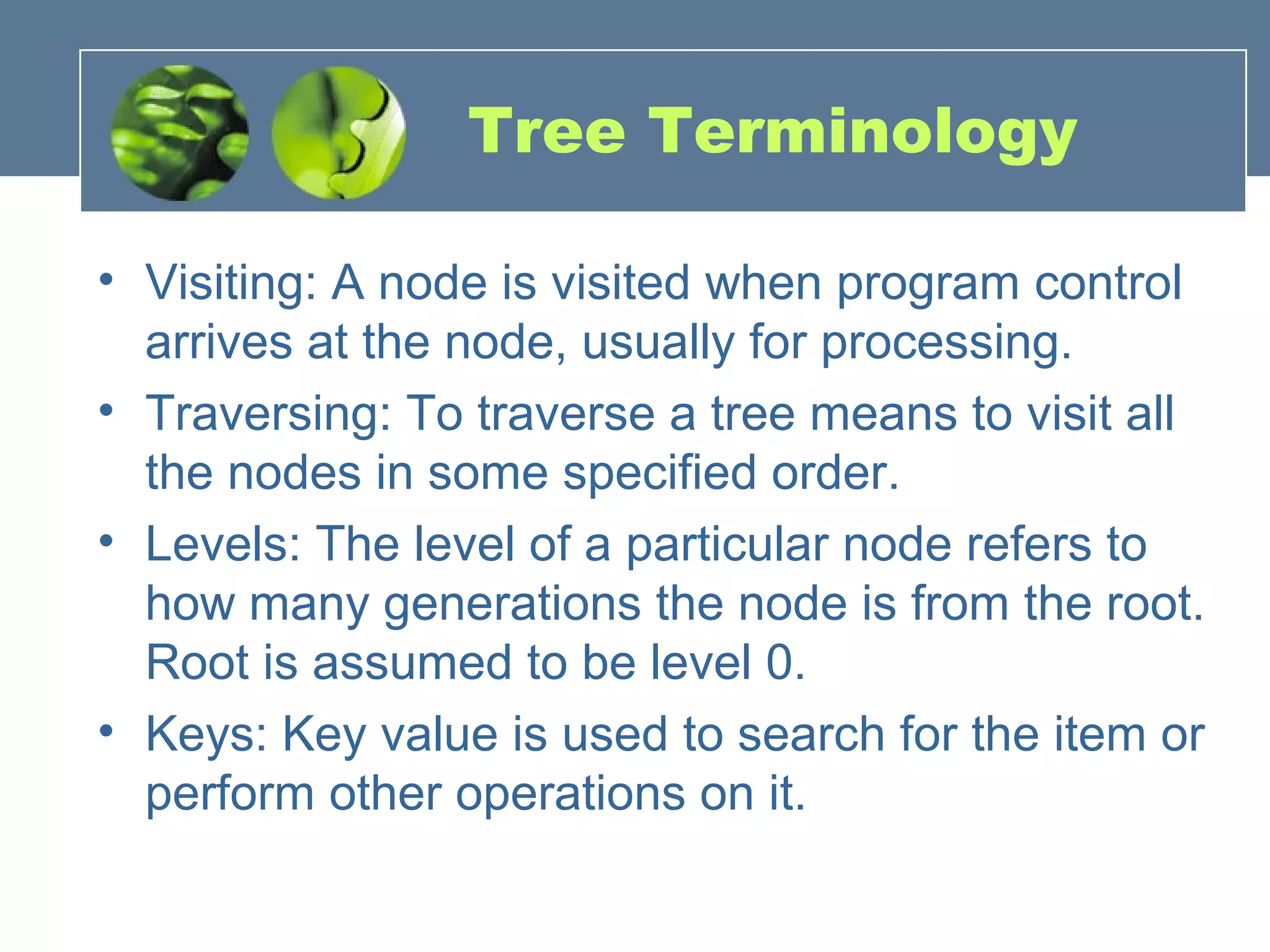 Tree Terminology
• Visiting: A node is visited when program control
arrives at the node, usually for processing.
• Traversing: To traverse a tree means to visit all
the nodes in some specified order.
• Levels: The level of a particular node refers to
how many generations the node is from the root.
Root is assumed to be level 0.
• Keys: Key value is used to search for the item or
perform other operations on it.
 