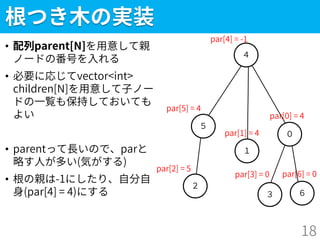 ３
根つき木の実装
• 配列parent[N]を用意して親
ノードの番号を入れる
• 必要に応じてvector<int>
children[N]を用意して子ノー
ドの一覧も保持しておいても
よい
• parentって長いので、parと
略す人が多い(気がする)
• 根の親は-1にしたり、自分自
身(par[4] = 4)にする
18
２
５
４
１
０
６
par[4] = -1
par[5] = 4
par[2] = 5
par[1] = 4
par[0] = 4
par[3] = 0 par[6] = 0
 