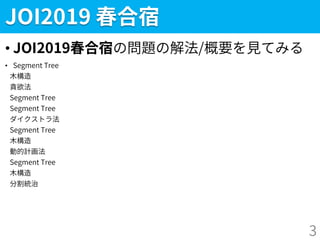 JOI2019 春合宿
• JOI2019春合宿の問題の解法/概要を見てみる
• Segment Tree
木構造
貪欲法
Segment Tree
Segment Tree
ダイクストラ法
Segment Tree
木構造
動的計画法
Segment Tree
木構造
分割統治
3
 