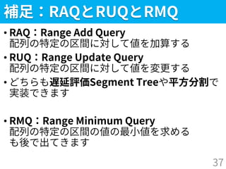 補足：RAQとRUQとRMQ
• RAQ：Range Add Query
配列の特定の区間に対して値を加算する
• RUQ：Range Update Query
配列の特定の区間に対して値を変更する
• どちらも遅延評価Segment Treeや平方分割で
実装できます
• RMQ：Range Minimum Query
配列の特定の区間の値の最小値を求める
も後で出てきます
37
 