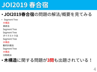 JOI2019 春合宿
• JOI2019春合宿の問題の解法/概要を見てみる
• Segment Tree
木構造
貪欲法
Segment Tree
Segment Tree
ダイクストラ法
Segment Tree
木構造
動的計画法
Segment Tree
木構造
分割統治
• 木構造に関する問題が3問も出題されている！
4
 