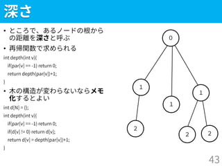 ２
深さ
• ところで、あるノードの根から
の距離を深さと呼ぶ
• 再帰関数で求められる
int depth(int v){
if(par[v] == -1) return 0;
return depth(par[v])+1;
}
• 木の構造が変わらないならメモ
化するとよい
int d[N] = {};
int depth(int v){
if(par[v] == -1) return 0;
if(d[v] != 0) return d[v];
return d[v] = depth(par[v])+1;
}
43
２
１
０
１
１
２
 