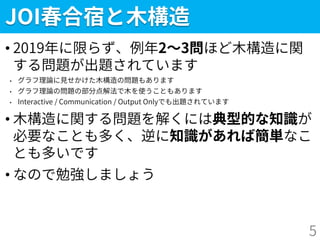 JOI春合宿と木構造
• 2019年に限らず、例年2～3問ほど木構造に関
する問題が出題されています
• グラフ理論に見せかけた木構造の問題もあります
• グラフ理論の問題の部分点解法で木を使うこともあります
• Interactive / Communication / Output Onlyでも出題されています
• 木構造に関する問題を解くには典型的な知識が
必要なことも多く、逆に知識があれば簡単なこ
とも多いです
• なので勉強しましょう
5
 