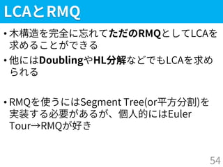 LCAとRMQ
• 木構造を完全に忘れてただのRMQとしてLCAを
求めることができる
• 他にはDoublingやHL分解などでもLCAを求め
られる
• RMQを使うにはSegment Tree(or平方分割)を
実装する必要があるが、個人的にはEuler
Tour→RMQが好き
54
 