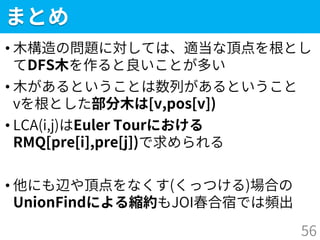 まとめ
• 木構造の問題に対しては、適当な頂点を根とし
てDFS木を作ると良いことが多い
• 木があるということは数列があるということ
vを根とした部分木は[v,pos[v])
• LCA(i,j)はEuler Tourにおける
RMQ[pre[i],pre[j])で求められる
• 他にも辺や頂点をなくす(くっつける)場合の
UnionFindによる縮約もJOI春合宿では頻出
56
 
