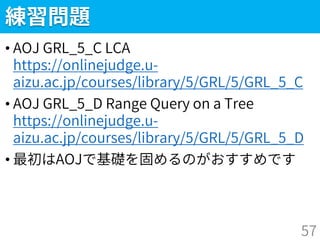 練習問題
• AOJ GRL_5_C LCA
https://onlinejudge.u-
aizu.ac.jp/courses/library/5/GRL/5/GRL_5_C
• AOJ GRL_5_D Range Query on a Tree
https://onlinejudge.u-
aizu.ac.jp/courses/library/5/GRL/5/GRL_5_D
• 最初はAOJで基礎を固めるのがおすすめです
57
 