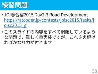 練習問題
• JOI春合宿2015 Day2-3 Road Development
https://atcoder.jp/contests/joisc2015/tasks/j
oisc2015_g
• このスライドの内容をすべて網羅しているよう
な問題で、難しく重実装ですが、これさえ解け
ればかなり力が付きます
58
 