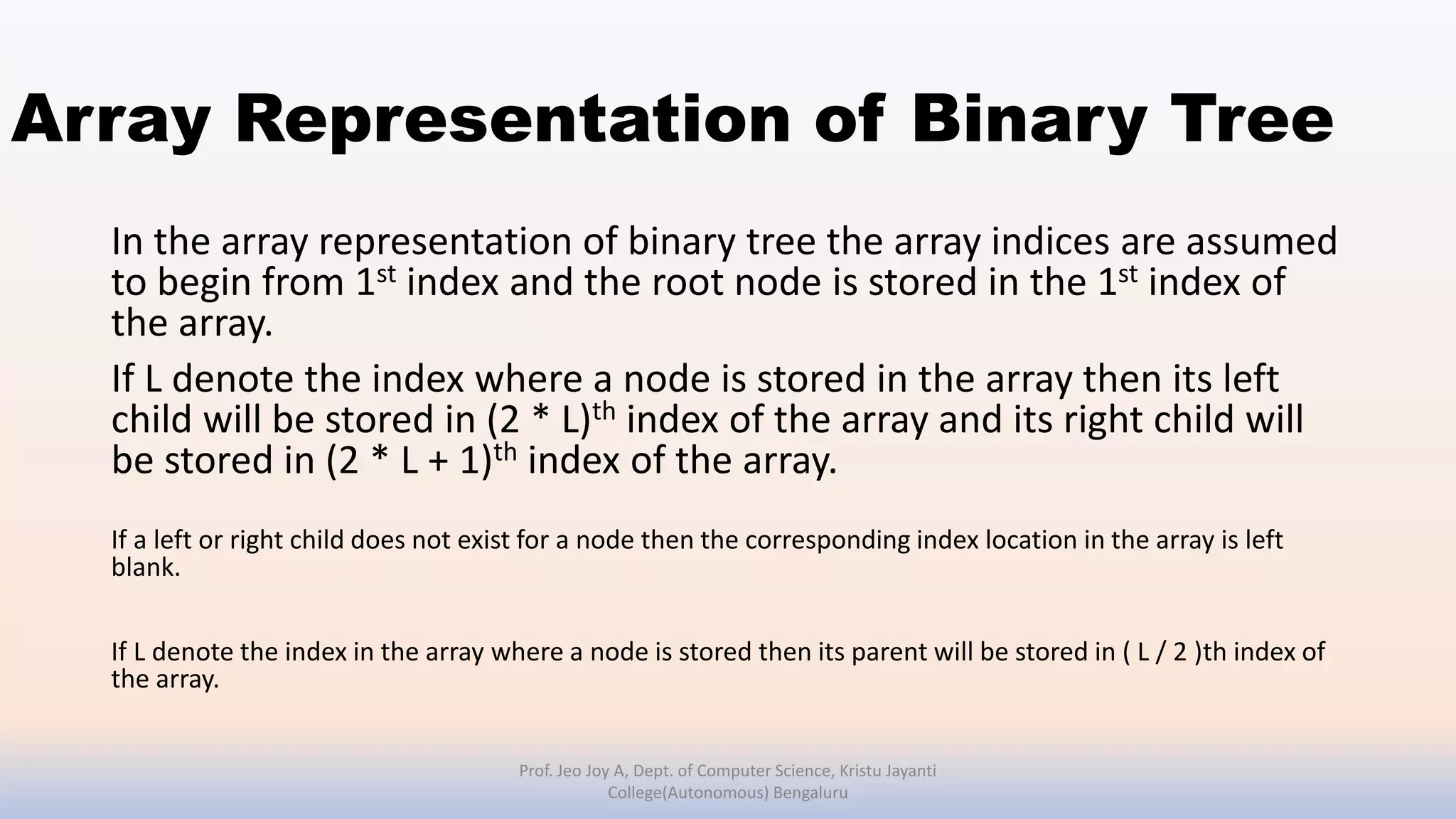 Array Representation of Binary Tree
In the array representation of binary tree the array indices are assumed
to begin from 1st index and the root node is stored in the 1st index of
the array.
If L denote the index where a node is stored in the array then its left
child will be stored in (2 * L)th index of the array and its right child will
be stored in (2 * L + 1)th index of the array.
If a left or right child does not exist for a node then the corresponding index location in the array is left
blank.
If L denote the index in the array where a node is stored then its parent will be stored in ( L / 2 )th index of
the array.
Prof. Jeo Joy A, Dept. of Computer Science, Kristu Jayanti
College(Autonomous) Bengaluru
 