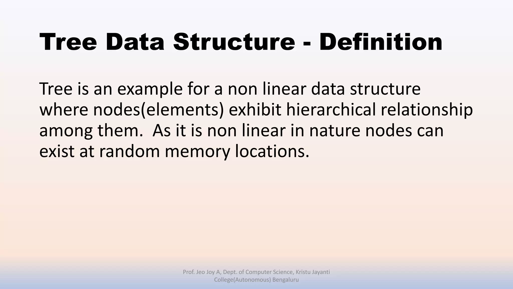 Tree Data Structure - Definition
Tree is an example for a non linear data structure
where nodes(elements) exhibit hierarchical relationship
among them. As it is non linear in nature nodes can
exist at random memory locations.
Prof. Jeo Joy A, Dept. of Computer Science, Kristu Jayanti
College(Autonomous) Bengaluru
 