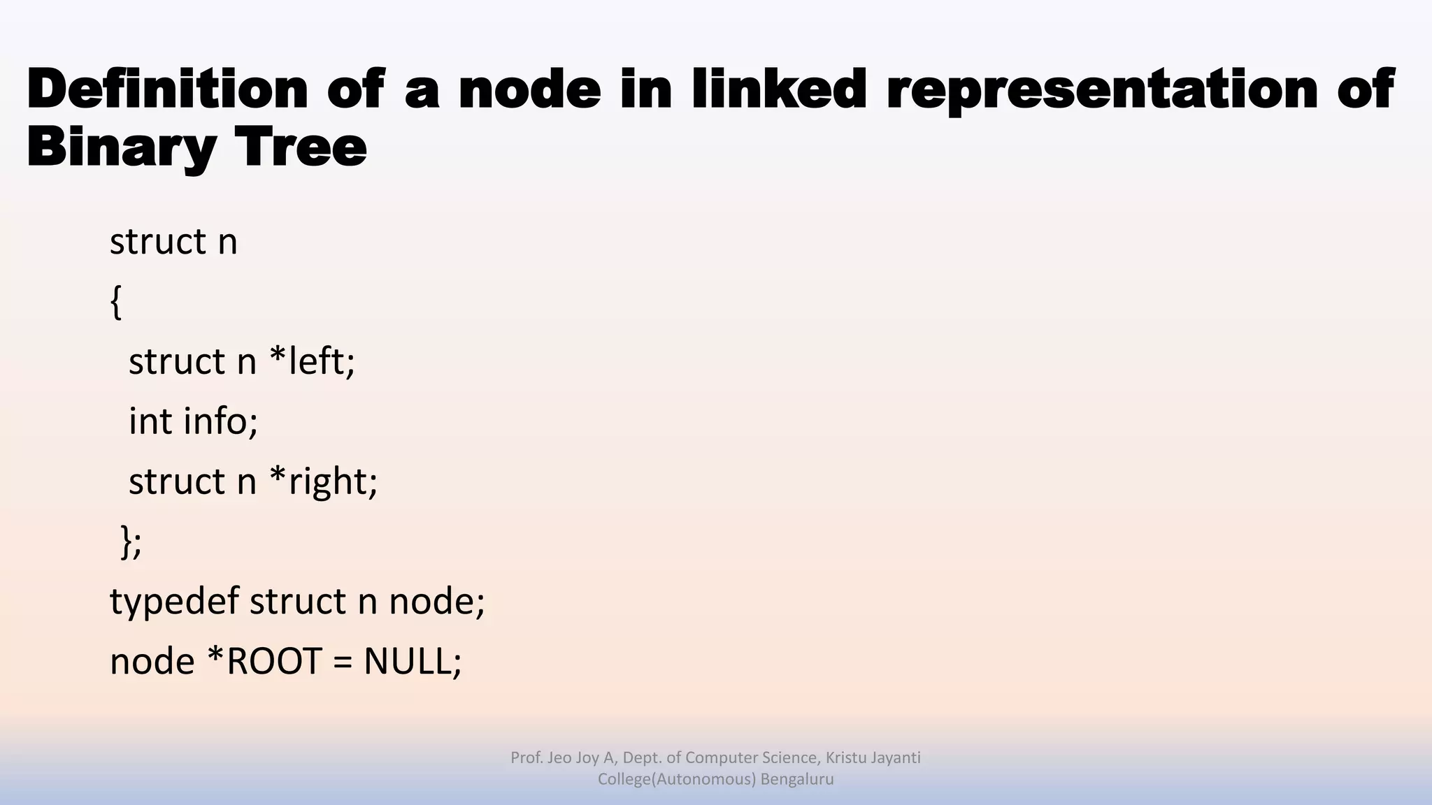 Definition of a node in linked representation of
Binary Tree
struct n
{
struct n *left;
int info;
struct n *right;
};
typedef struct n node;
node *ROOT = NULL;
Prof. Jeo Joy A, Dept. of Computer Science, Kristu Jayanti
College(Autonomous) Bengaluru
 